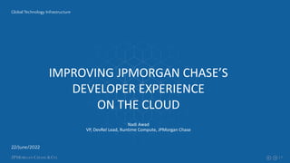 1
22/June/2022
Global Technology Infrastructure
IMPROVING JPMORGAN CHASE’S
DEVELOPER EXPERIENCE
ON THE CLOUD
Nadi Awad
VP, DevRel Lead, Runtime Compute, JPMorgan Chase
 