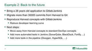 Example 2: Back to the future
▪ Bring a 28 years old application to Gitlab/Jenkins
▪ Migrate more than 30000 commits from Harvest to Git
▪ Reproduce Harvest concepts with Gitlab/Jenkins
▪ Reduce developer learning curve
▪ Next steps:
▪ Move away from Harvest concepts to standard DevOps concepts
▪ Add more automated tests in Jenkins (SonarQube, BlackDuck, Fortify, ...)
▪ Add more tools in the pipeline (Doxygen, HyperSQL, ...)
11
 