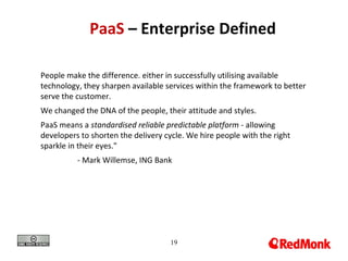 19
PaaS – Enterprise Defined
People make the difference. either in successfully utilising available
technology, they sharpen available services within the framework to better
serve the customer.
We changed the DNA of the people, their attitude and styles.
PaaS means a standardised reliable predictable platform - allowing
developers to shorten the delivery cycle. We hire people with the right
sparkle in their eyes."
- Mark Willemse, ING Bank
 