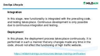 DevOps Lifecycle
Integration
In this stage, new functionality is integrated with the prevailing code,
and testing takes place. Continuous development is only possible
due to continuous integration and testing.
Deployment
In this phase, the deployment process takes place continuously. It is
performed in such a manner that any changes made any time in the
code, should not affect the functioning of high traffic website.
https://mildaintrainings.com/courses/devops-training-certification/
 