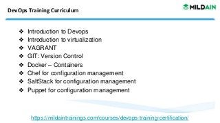 DevOps Training Curriculum
❖ Introduction to Devops
❖ Introduction to virtualization
❖ VAGRANT
❖ GIT: Version Control
❖ Docker – Containers
❖ Chef for configuration management
❖ SaltStack for configuration management
❖ Puppet for configuration management
https://mildaintrainings.com/courses/devops-training-certification/
 