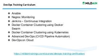 DevOps Training Curriculum
❖ Ansible
❖ Nagios: Monitoring
❖ Jenkins – Continuous Integration
❖ Docker Container Clustering using Docker
Swarm
❖ Docker Container Clustering using Kubernetes
❖ Advanced DevOps (CI/CD Pipeline Automation)
❖ DevOps on Cloud
https://mildaintrainings.com/courses/devops-training-certification/
 