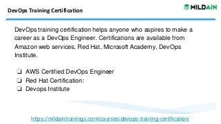 DevOps Training Certification
DevOps training certification helps anyone who aspires to make a
career as a DevOps Engineer. Certifications are available from
Amazon web services, Red Hat, Microsoft Academy, DevOps
Institute.
❏ AWS Certified DevOps Engineer
❏ Red Hat Certification:
❏ Devops Institute
https://mildaintrainings.com/courses/devops-training-certification/
 