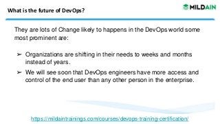 What is the future of DevOps?
They are lots of Change likely to happens in the DevOps world some
most prominent are:
➢ Organizations are shifting in their needs to weeks and months
instead of years.
➢ We will see soon that DevOps engineers have more access and
control of the end user than any other person in the enterprise.
https://mildaintrainings.com/courses/devops-training-certification/
 