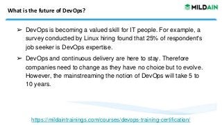 What is the future of DevOps?
➢ DevOps is becoming a valued skill for IT people. For example, a
survey conducted by Linux hiring found that 25% of respondent's
job seeker is DevOps expertise.
➢ DevOps and continuous delivery are here to stay. Therefore
companies need to change as they have no choice but to evolve.
However, the mainstreaming the notion of DevOps will take 5 to
10 years.
https://mildaintrainings.com/courses/devops-training-certification/
 