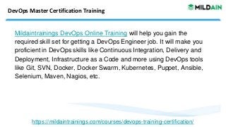 DevOps Master Certification Training
Mildaintrainings DevOps Online Training will help you gain the
required skill set for getting a DevOps Engineer job. It will make you
proficient in DevOps skills like Continuous Integration, Delivery and
Deployment, Infrastructure as a Code and more using DevOps tools
like Git, SVN, Docker, Docker Swarm, Kubernetes, Puppet, Ansible,
Selenium, Maven, Nagios, etc.
https://mildaintrainings.com/courses/devops-training-certification/
 