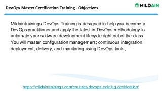 DevOps Master Certification Training - Objectives
Mildaintrainings DevOps Training is designed to help you become a
DevOps practitioner and apply the latest in DevOps methodology to
automate your software development lifecycle right out of the class.
You will master configuration management; continuous integration
deployment, delivery, and monitoring using DevOps tools,
https://mildaintrainings.com/courses/devops-training-certification/
 