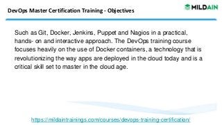 DevOps Master Certification Training - Objectives
Such as Git, Docker, Jenkins, Puppet and Nagios in a practical,
hands- on and interactive approach. The DevOps training course
focuses heavily on the use of Docker containers, a technology that is
revolutionizing the way apps are deployed in the cloud today and is a
critical skill set to master in the cloud age.
https://mildaintrainings.com/courses/devops-training-certification/
 