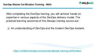 DevOps Master Certification Training - Skills
After completing the DevOps training, you will achieve hands-on
expertise in various aspects of the DevOps delivery model. The
practical learning outcomes of this Devops training course are:
❏ An understanding of DevOps and the modern DevOps toolsets
https://mildaintrainings.com/courses/devops-training-certification/
 
