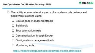 DevOps Master Certification Training - Skills
❏ The ability to automate all aspects of a modern code delivery and
deployment pipeline using:
❏ Source code management tools
❏ Build tools
❏ Test automation tools
❏ Containerization through Docker
❏ Configuration management tools
❏ Monitoring tools
https://mildaintrainings.com/courses/devops-training-certification/
 
