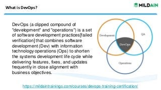 What is DevOps?
DevOps (a clipped compound of
"development" and "operations") is a set
of software development practices[failed
verification] that combines software
development (Dev) with information
technology operations (Ops) to shorten
the systems development life cycle while
delivering features, fixes, and updates
frequently in close alignment with
business objectives.
https://mildaintrainings.com/courses/devops-training-certification/
 