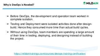 Why is DevOps is Needed?
➢ Before DevOps, the development and operation team worked in
complete isolation.
➢ Testing and Deployment were isolated activities done after design-
build. Hence they consumed more time than actual build cycles.
➢ Without using DevOps, team members are spending a large amount
of their time in testing, deploying, and designing instead of building
the project.
https://mildaintrainings.com/courses/devops-training-certification/
 