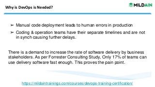 Why is DevOps is Needed?
➢ Manual code deployment leads to human errors in production
➢ Coding & operation teams have their separate timelines and are not
in synch causing further delays.
There is a demand to increase the rate of software delivery by business
stakeholders. As per Forrester Consulting Study, Only 17% of teams can
use delivery software fast enough. This proves the pain point.
https://mildaintrainings.com/courses/devops-training-certification/
 