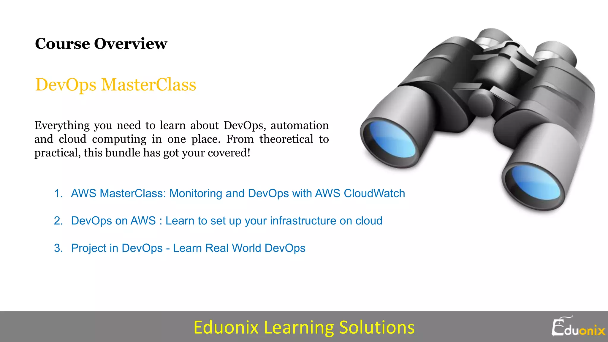 DevOps MasterClass
Everything you need to learn about DevOps, automation
and cloud computing in one place. From theoretical to
practical, this bundle has got your covered!
1. AWS MasterClass: Monitoring and DevOps with AWS CloudWatch
2. DevOps on AWS : Learn to set up your infrastructure on cloud
3. Project in DevOps - Learn Real World DevOps
Course Overview
Eduonix Learning Solutions
 
