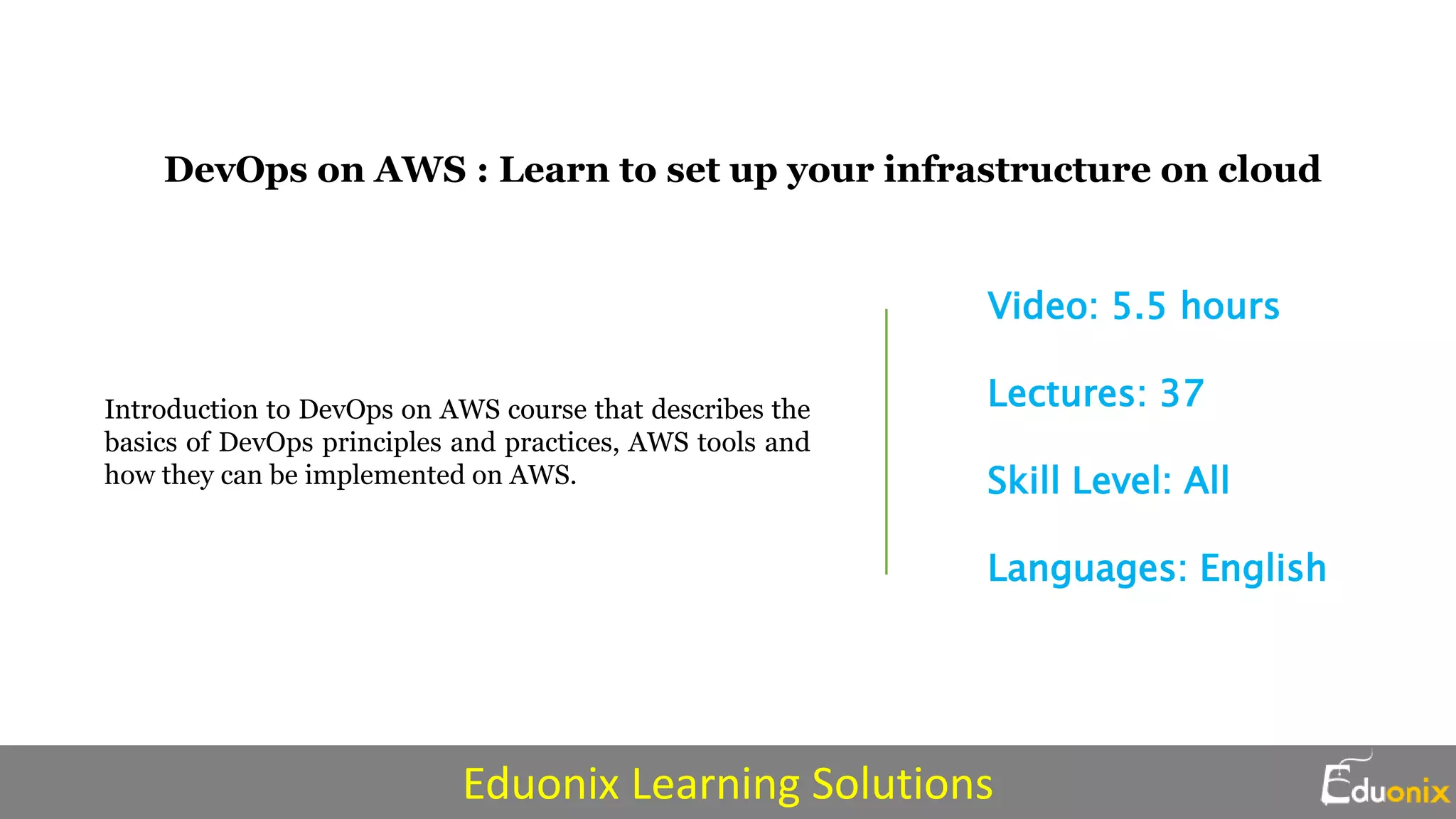 DevOps on AWS : Learn to set up your infrastructure on cloud
Introduction to DevOps on AWS course that describes the
basics of DevOps principles and practices, AWS tools and
how they can be implemented on AWS.
Video: 5.5 hours
Lectures: 37
Skill Level: All
Languages: English
Eduonix Learning Solutions
 