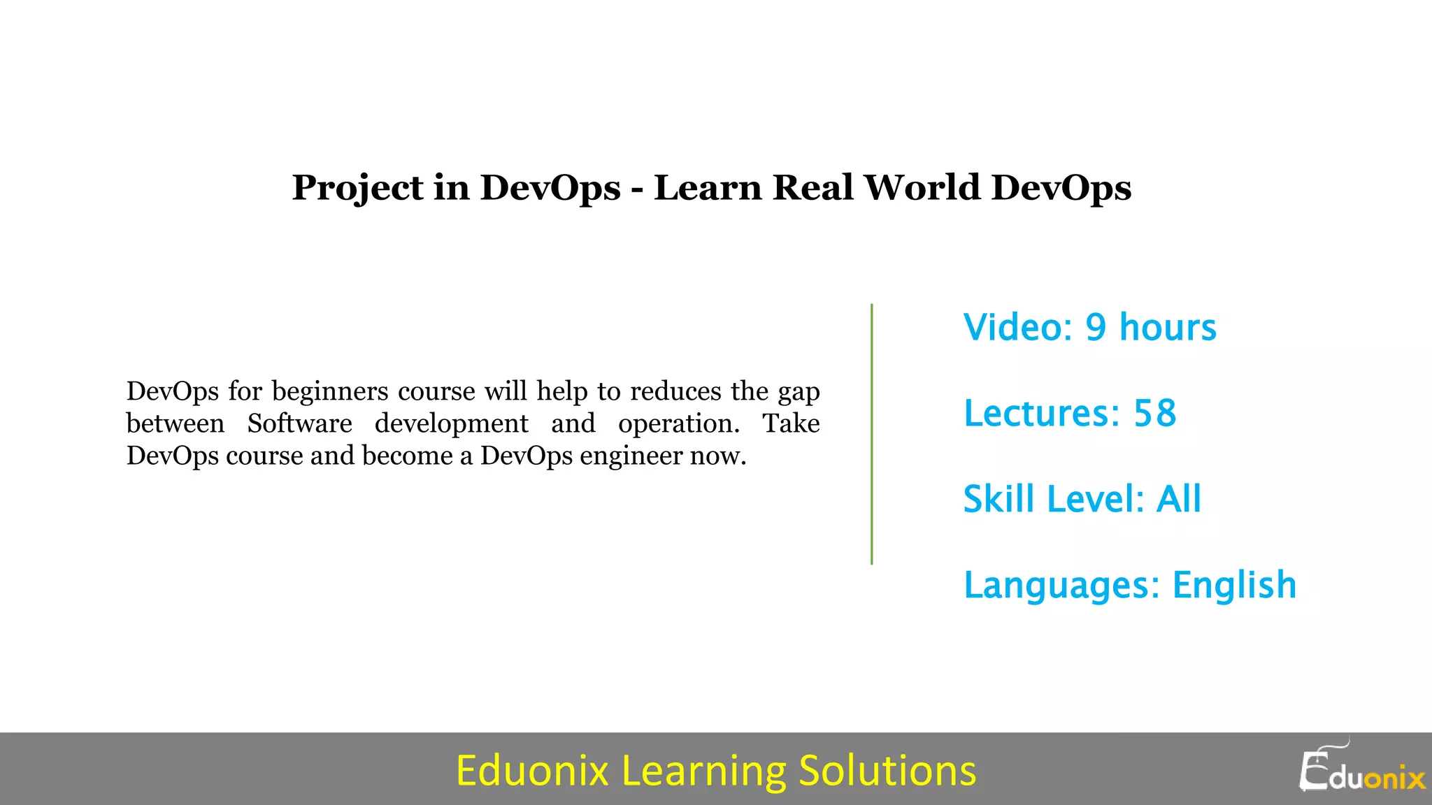 DevOps for beginners course will help to reduces the gap
between Software development and operation. Take
DevOps course and become a DevOps engineer now.
Video: 9 hours
Lectures: 58
Skill Level: All
Languages: English
Project in DevOps - Learn Real World DevOps
Eduonix Learning Solutions
 