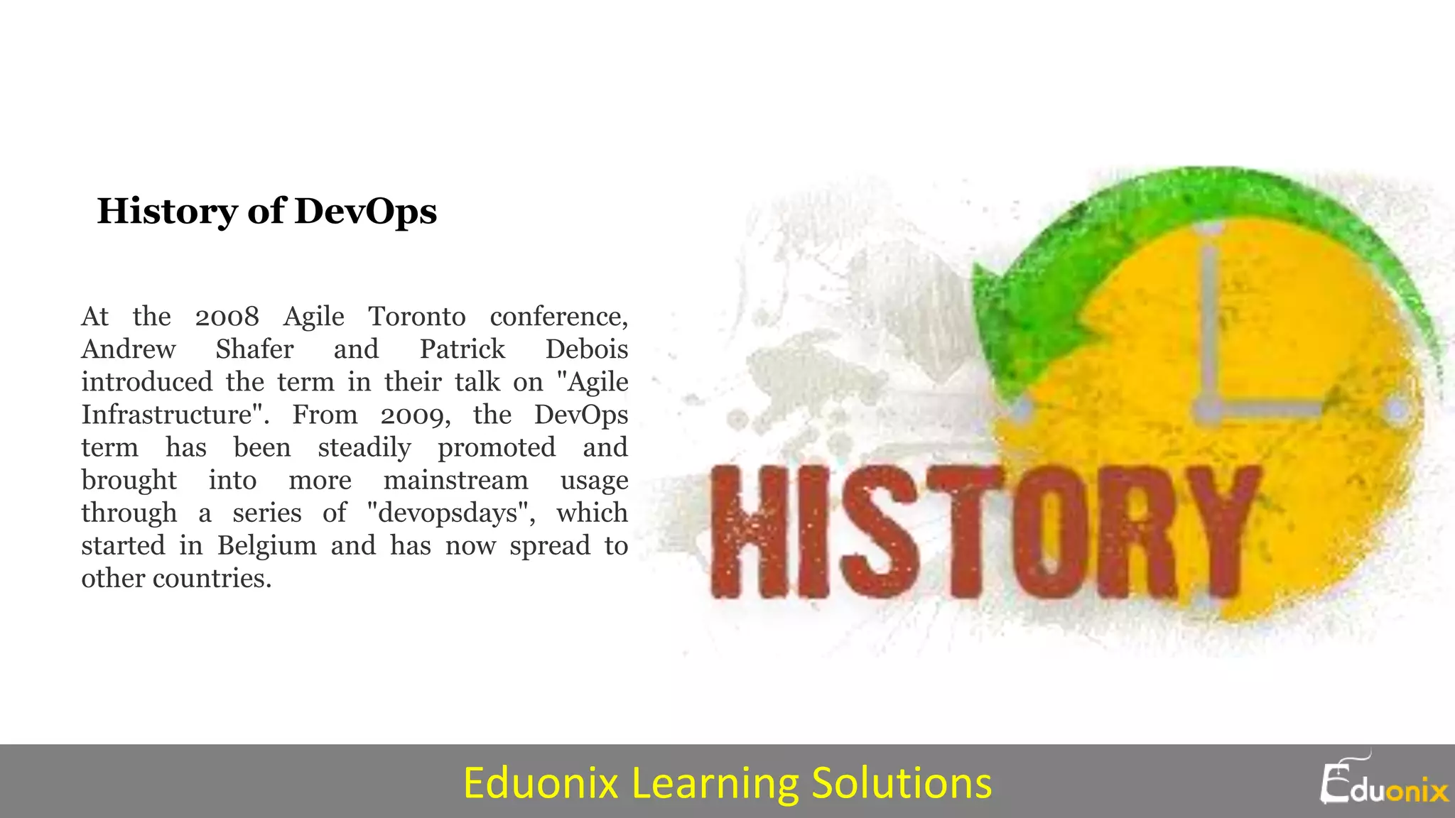 History of DevOps
At the 2008 Agile Toronto conference,
Andrew Shafer and Patrick Debois
introduced the term in their talk on "Agile
Infrastructure". From 2009, the DevOps
term has been steadily promoted and
brought into more mainstream usage
through a series of "devopsdays", which
started in Belgium and has now spread to
other countries.
Eduonix Learning Solutions
 