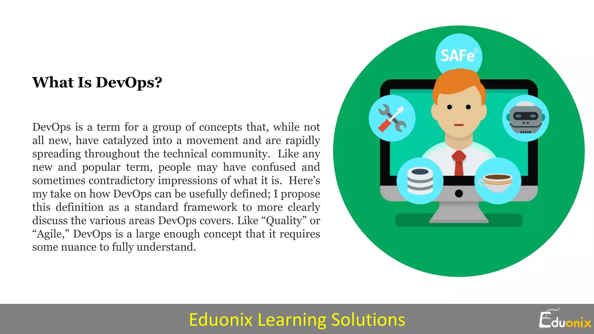 What Is DevOps?
DevOps is a term for a group of concepts that, while not
all new, have catalyzed into a movement and are rapidly
spreading throughout the technical community. Like any
new and popular term, people may have confused and
sometimes contradictory impressions of what it is. Here’s
my take on how DevOps can be usefully defined; I propose
this definition as a standard framework to more clearly
discuss the various areas DevOps covers. Like “Quality” or
“Agile,” DevOps is a large enough concept that it requires
some nuance to fully understand.
Eduonix Learning Solutions
 