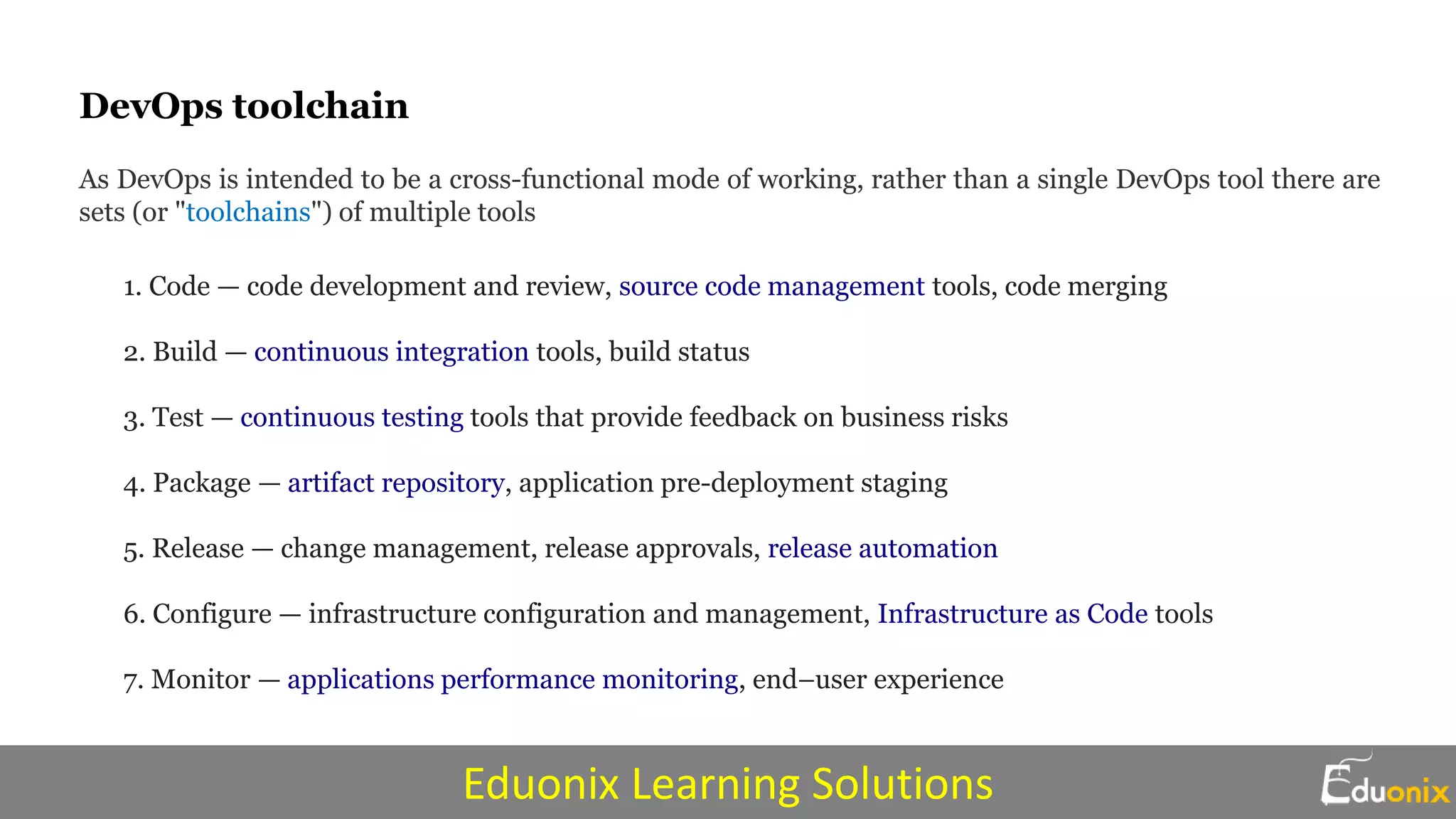 DevOps toolchain
As DevOps is intended to be a cross-functional mode of working, rather than a single DevOps tool there are
sets (or "toolchains") of multiple tools
1. Code — code development and review, source code management tools, code merging
2. Build — continuous integration tools, build status
3. Test — continuous testing tools that provide feedback on business risks
4. Package — artifact repository, application pre-deployment staging
5. Release — change management, release approvals, release automation
6. Configure — infrastructure configuration and management, Infrastructure as Code tools
7. Monitor — applications performance monitoring, end–user experience
Eduonix Learning Solutions
 