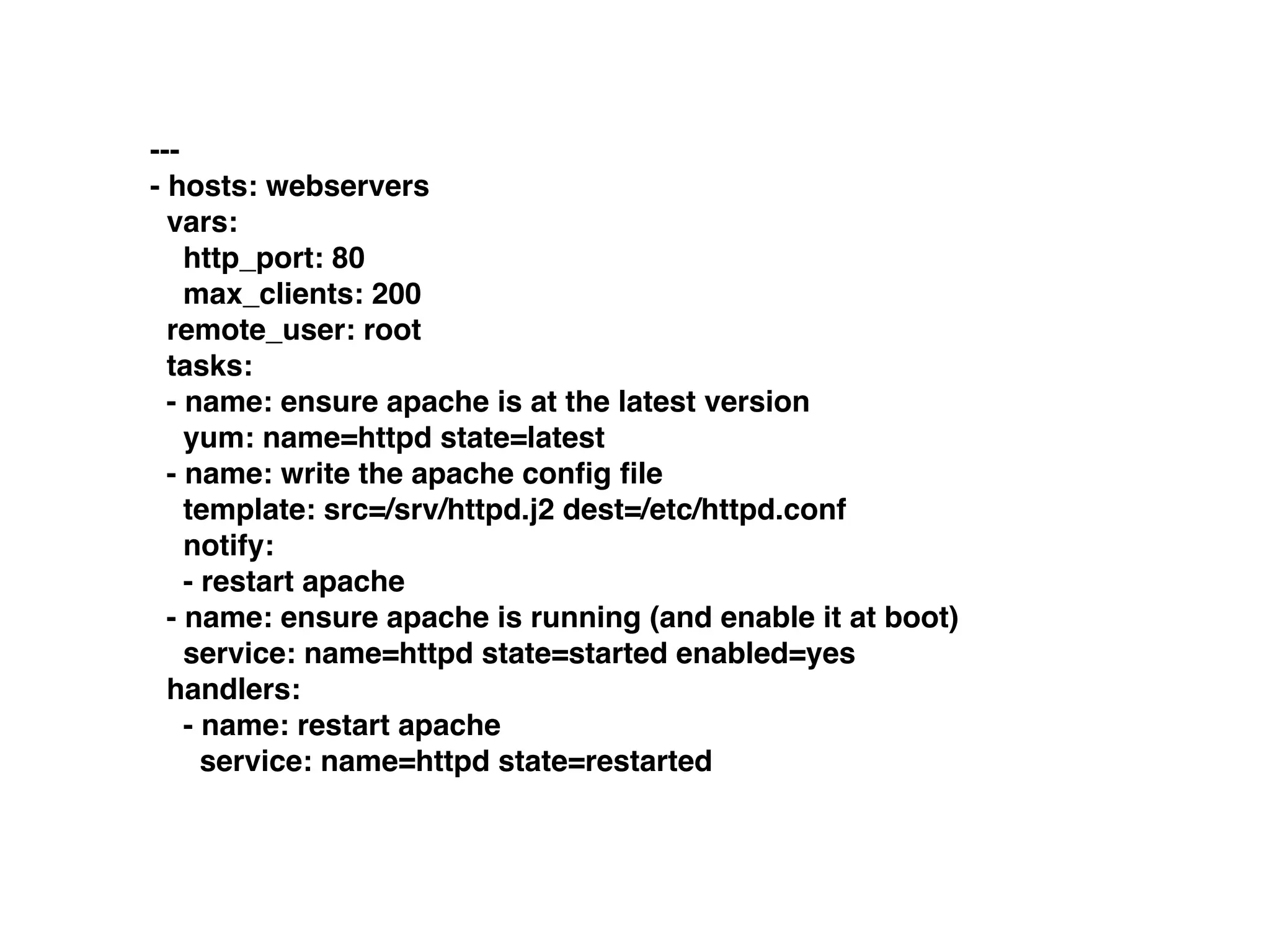 ---
- hosts: webservers
vars:
http_port: 80
max_clients: 200
remote_user: root
tasks:
- name: ensure apache is at the latest version
yum: name=httpd state=latest
- name: write the apache conﬁg ﬁle
template: src=/srv/httpd.j2 dest=/etc/httpd.conf
notify:
- restart apache
- name: ensure apache is running (and enable it at boot)
service: name=httpd state=started enabled=yes
handlers:
- name: restart apache
service: name=httpd state=restarted
 