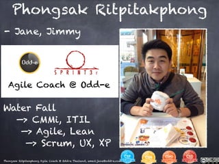 Phongsak Ritpitakphong Agile Coach @ Odd-e Thailand, email:jane@odd-e.com
- Jane, Jimmy
Phongsak Ritpitakphong
Water Fall
—> CMMi, ITIL
—> Agile, Lean
—> Scrum, UX, XP
Agile Coach @ Odd-e
 