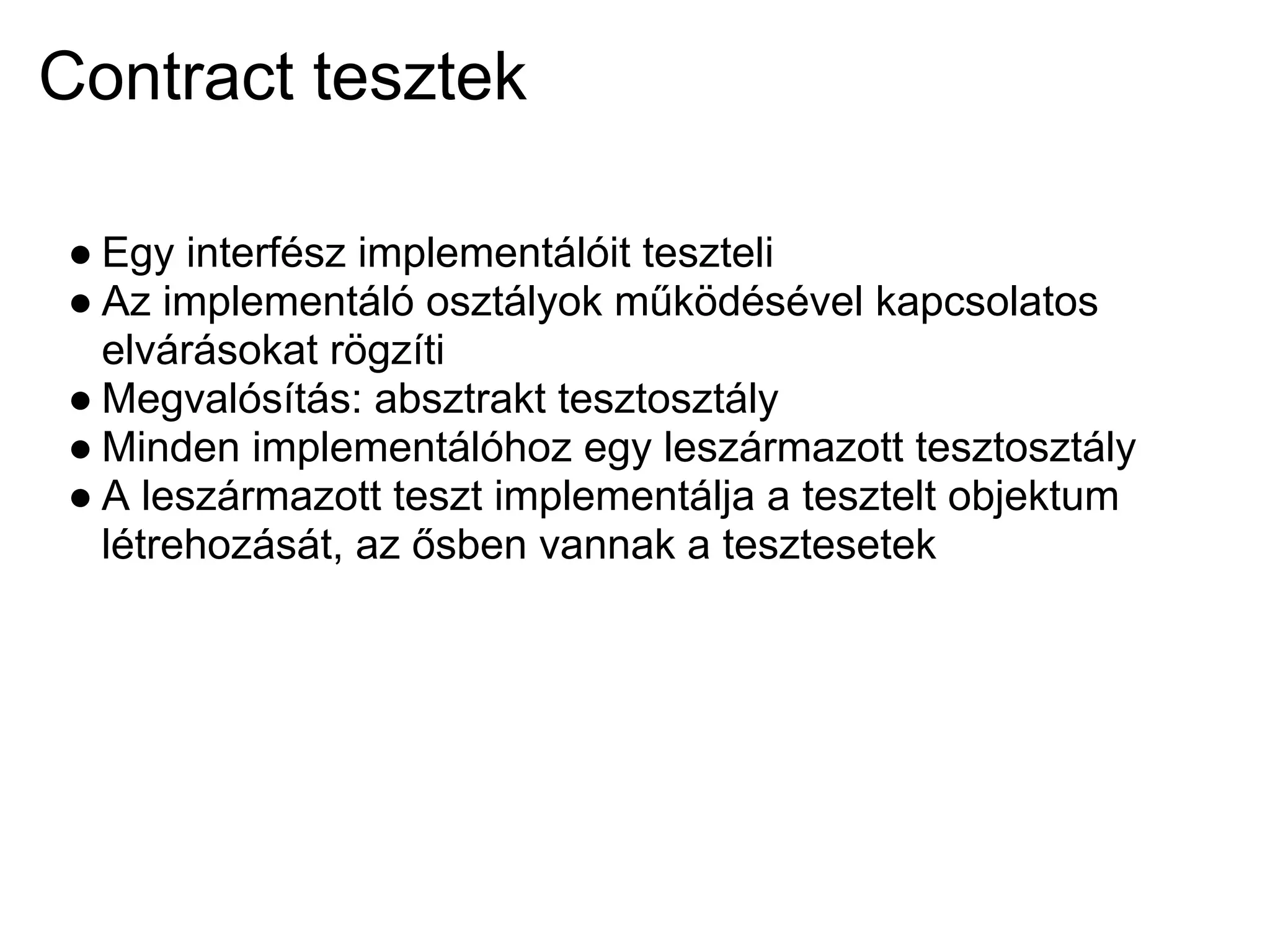 Contract tesztek

● Egy interfész implementálóit teszteli
● Az implementáló osztályok működésével kapcsolatos
  elvárásokat rögzíti
● Megvalósítás: absztrakt tesztosztály
● Minden implementálóhoz egy leszármazott tesztosztály
● A leszármazott teszt implementálja a tesztelt objektum
  létrehozását, az ősben vannak a tesztesetek
 