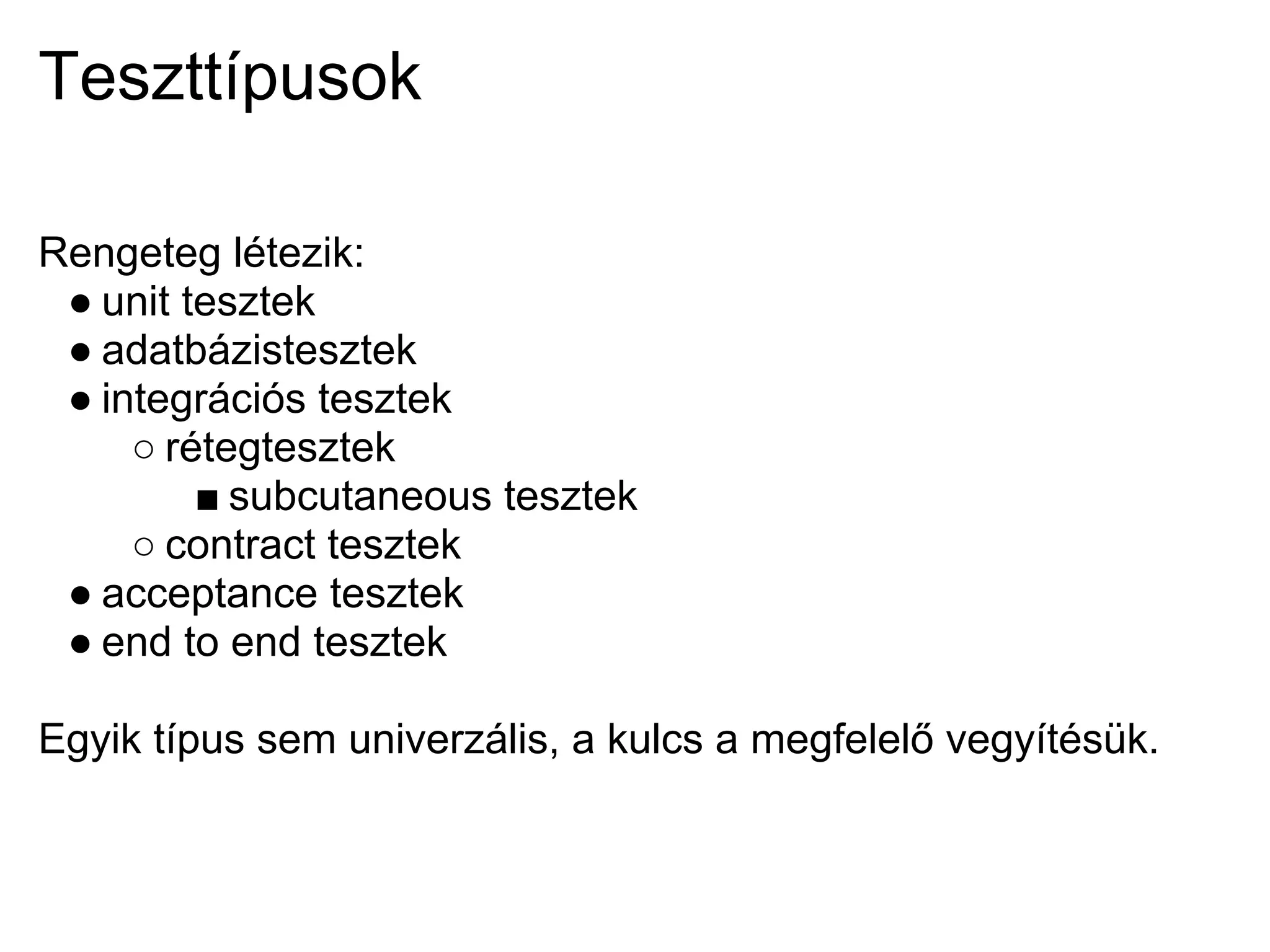 Teszttípusok

Rengeteg létezik:
 ● unit tesztek
 ● adatbázistesztek
 ● integrációs tesztek
     ○ rétegtesztek
         ■ subcutaneous tesztek
     ○ contract tesztek
 ● acceptance tesztek
 ● end to end tesztek

Egyik típus sem univerzális, a kulcs a megfelelő vegyítésük.
 