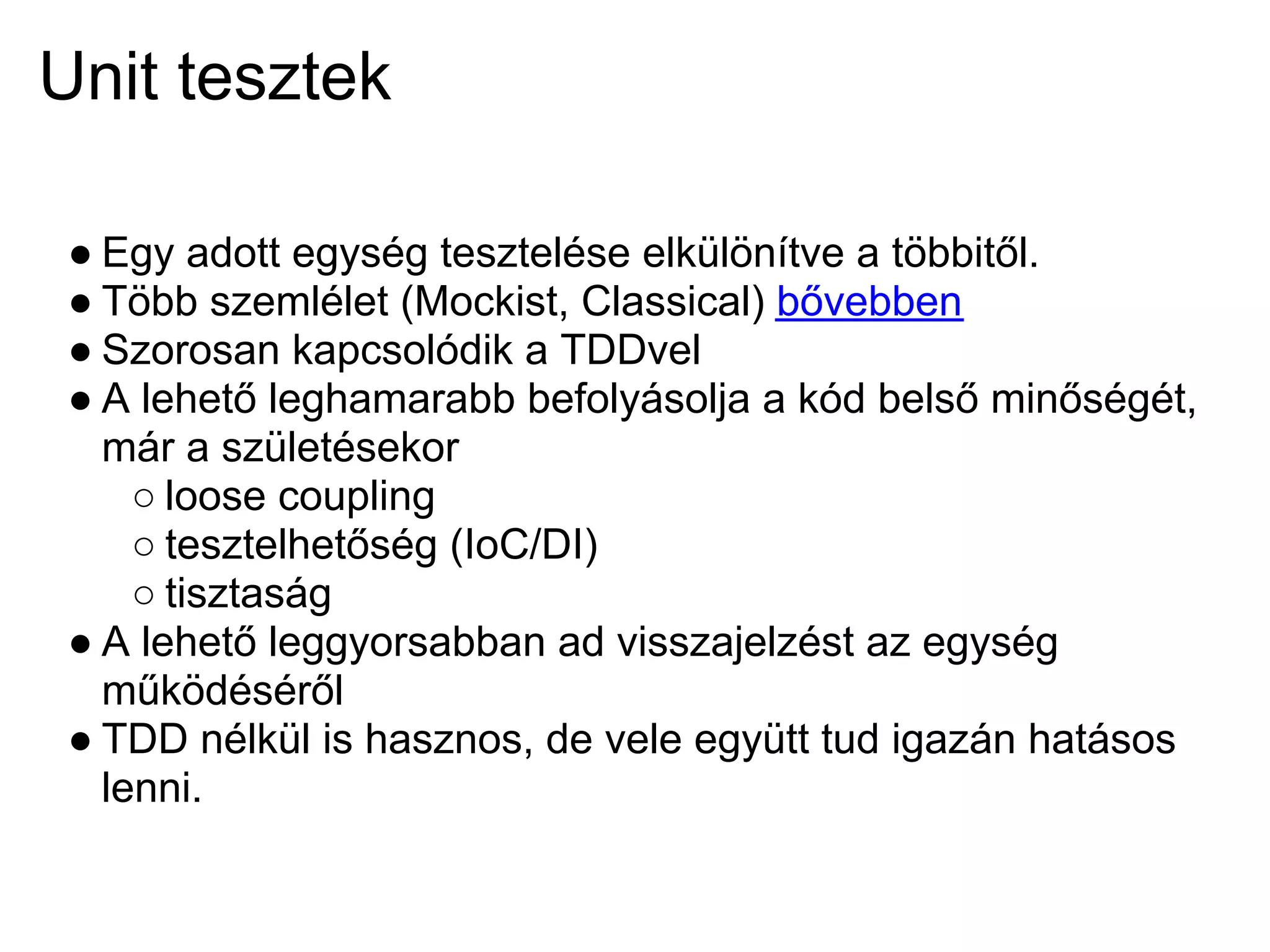 Unit tesztek

 ● Egy adott egység tesztelése elkülönítve a többitől.
 ● Több szemlélet (Mockist, Classical) bővebben
 ● Szorosan kapcsolódik a TDDvel
 ● A lehető leghamarabb befolyásolja a kód belső minőségét,
   már a születésekor
     ○ loose coupling
     ○ tesztelhetőség (IoC/DI)
     ○ tisztaság
 ● A lehető leggyorsabban ad visszajelzést az egység
   működéséről
 ● TDD nélkül is hasznos, de vele együtt tud igazán hatásos
   lenni.
 