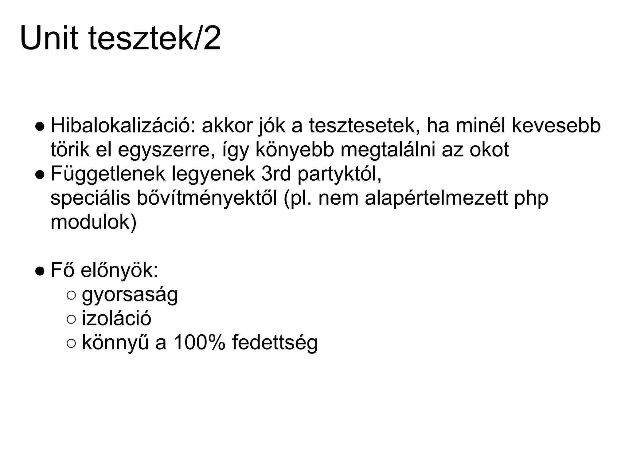 Unit tesztek/2

 ● Hibalokalizáció: akkor jók a tesztesetek, ha minél kevesebb
   törik el egyszerre, így könyebb megtalálni az okot
 ● Függetlenek legyenek 3rd partyktól,
   speciális bővítményektől (pl. nem alapértelmezett php
   modulok)

 ● Fő előnyök:
    ○ gyorsaság
    ○ izoláció
    ○ könnyű a 100% fedettség
 