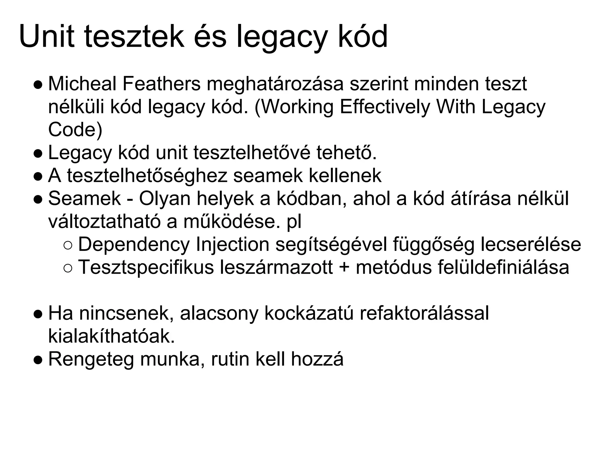 Unit tesztek és legacy kód
● Micheal Feathers meghatározása szerint minden teszt
  nélküli kód legacy kód. (Working Effectively With Legacy
  Code)
● Legacy kód unit tesztelhetővé tehető.
● A tesztelhetőséghez seamek kellenek
● Seamek - Olyan helyek a kódban, ahol a kód átírása nélkül
  változtatható a működése. pl
   ○ Dependency Injection segítségével függőség lecserélése
   ○ Tesztspecifikus leszármazott + metódus felüldefiniálása

● Ha nincsenek, alacsony kockázatú refaktorálással
  kialakíthatóak.
● Rengeteg munka, rutin kell hozzá
 