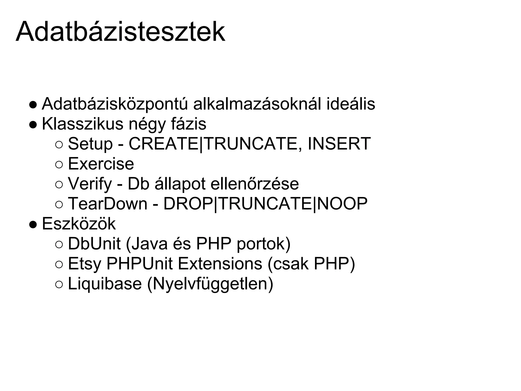 Adatbázistesztek

● Adatbázisközpontú alkalmazásoknál ideális
● Klasszikus négy fázis
   ○ Setup - CREATE|TRUNCATE, INSERT
   ○ Exercise
   ○ Verify - Db állapot ellenőrzése
   ○ TearDown - DROP|TRUNCATE|NOOP
● Eszközök
   ○ DbUnit (Java és PHP portok)
   ○ Etsy PHPUnit Extensions (csak PHP)
   ○ Liquibase (Nyelvfüggetlen)
 