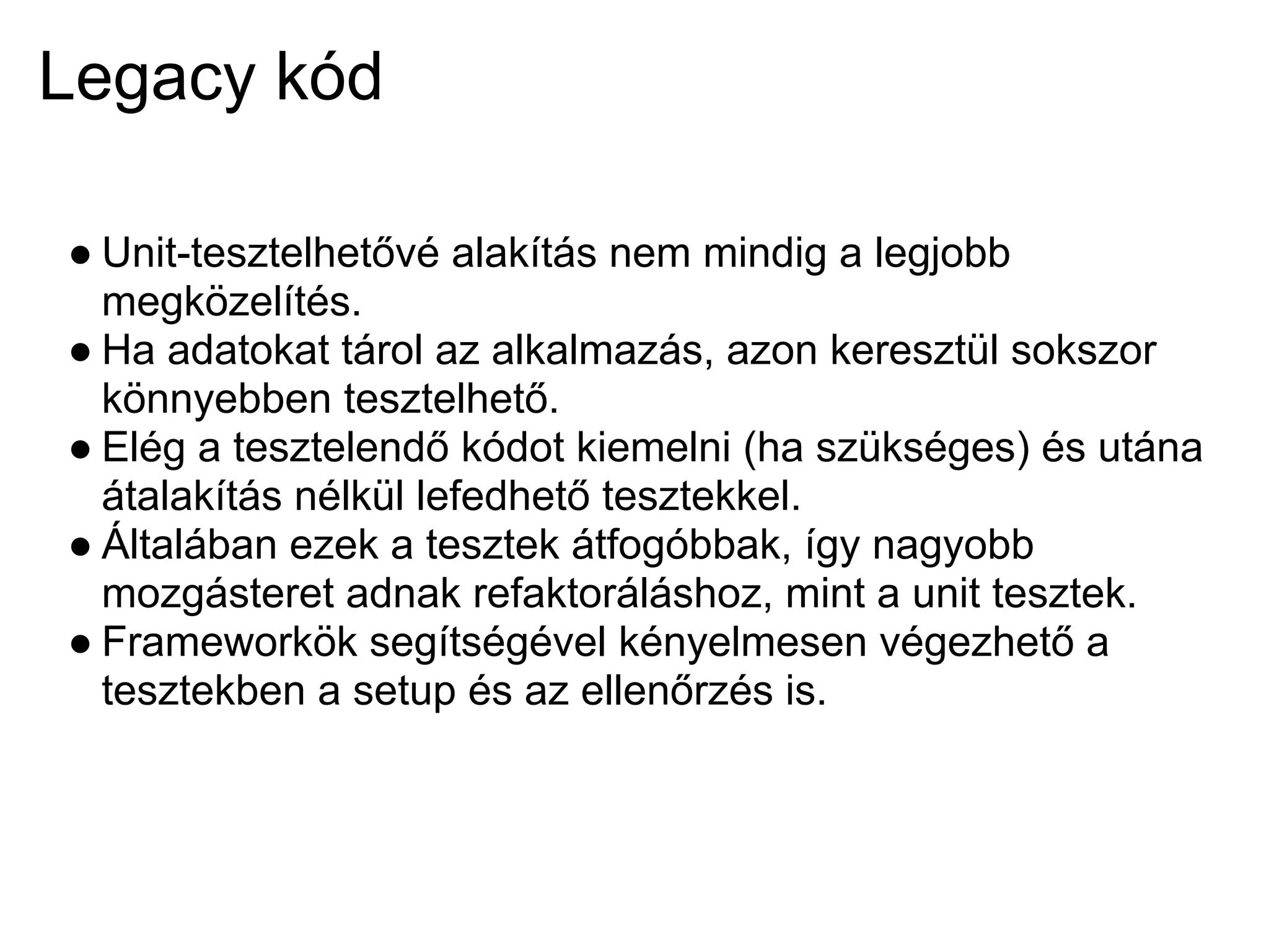 Legacy kód

● Unit-tesztelhetővé alakítás nem mindig a legjobb
  megközelítés.
● Ha adatokat tárol az alkalmazás, azon keresztül sokszor
  könnyebben tesztelhető.
● Elég a tesztelendő kódot kiemelni (ha szükséges) és utána
  átalakítás nélkül lefedhető tesztekkel.
● Általában ezek a tesztek átfogóbbak, így nagyobb
  mozgásteret adnak refaktoráláshoz, mint a unit tesztek.
● Frameworkök segítségével kényelmesen végezhető a
  tesztekben a setup és az ellenőrzés is.
 