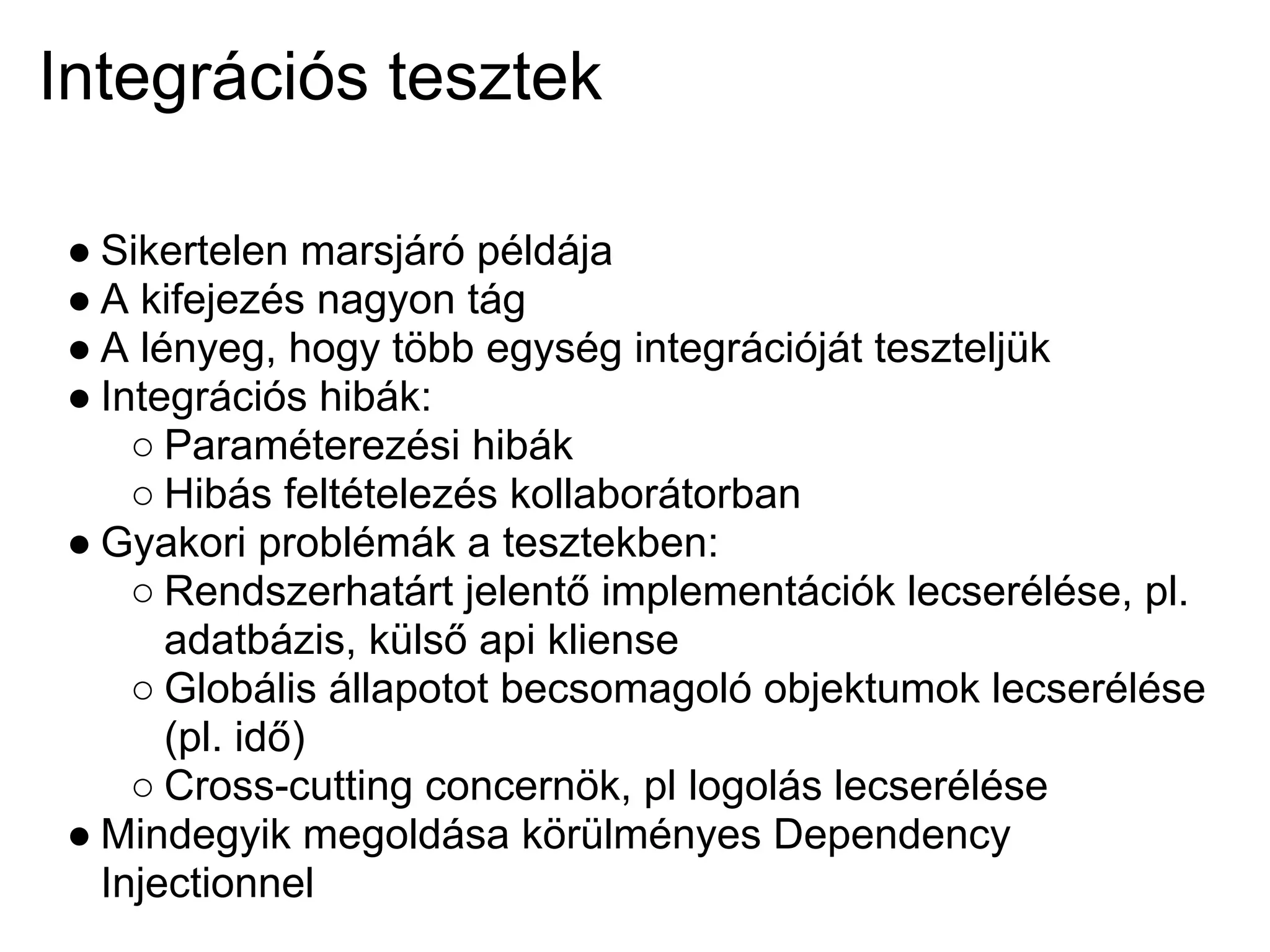 Integrációs tesztek

● Sikertelen marsjáró példája
● A kifejezés nagyon tág
● A lényeg, hogy több egység integrációját teszteljük
● Integrációs hibák:
    ○ Paraméterezési hibák
    ○ Hibás feltételezés kollaborátorban
● Gyakori problémák a tesztekben:
    ○ Rendszerhatárt jelentő implementációk lecserélése, pl.
      adatbázis, külső api kliense
    ○ Globális állapotot becsomagoló objektumok lecserélése
      (pl. idő)
    ○ Cross-cutting concernök, pl logolás lecserélése
● Mindegyik megoldása körülményes Dependency
  Injectionnel
 