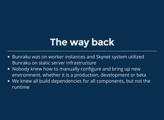 The way back
Bunraku was on worker instances and Skynet system utilized
Bunraku on static server infrastructure
Nobody knew how to manually con gure and bring up new
environment, whether it is a production, development or beta
We knew all build dependencies for all components, but not the
runtime
 
