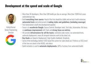 Development at the speed and scale of Google
• More than 5K developers, More than 50K builds per day on average, More than 100M test cases
automated per day
• Build everything from source. Head of the tree should be stable and we test it with extensive
automated tests and enforcement of coding styles and guidelines (including coverage)
• Test Automation is built into development pipeline
• Focus is to accelerate Google: Source Control, Developer tools, Test Labs, Automation. We focus
on continuos improvement with Tools and strong focus on metrics
• We provide infrastructure for all the teams: centralize code review, run automated tests,
automate deployment, move all compute-intensive work to the cloud, etc.
• Key Goals are Speed of deployment, High Quality feedback, Simplicity
• Some of the technology behind: FUSE-based file system for code check out, Preforce as VCS (most
of the time we check in the HEAD), and others
• Build metadata is used to automate deployments. 66% of actions from automated builds
Ashish Kumar
Senior Engineering
Director
 