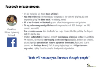 Facebook release process
• We put in practice two things: Tools & Culture
• You (the developer) will shepherd your changes out to the world. No QA group, but test
engineering group,You don’t test it? is not being pushed
• All of our frontend and backend systems follow the same procedure and guidelines
• Strong code management guidelines and changes quite small (800 developers and 14K
commits per month)
• Use a release cadence: Mon: Small daily, Tue: Larger Release, Wed: Larger Daily, Thu: Regular
daily, Fri: Careful daily
• IRC bots (automated rev response), obviously continuously automated testing (4K unit tests,
4K machines, 15 minutes), error logging and monitoring (aggregated, drilldown and timeline),
a GateKeeper (to control on/off features by various dimensions), PushKarma (size vs.
commits and developer karma), PerfLab (every single change has a full performance
regression), HipHop Virtual Machine for development and production
Chuck Rossi
Release Engineering
Facebook
“Tools will not save you.You need the right people”
 