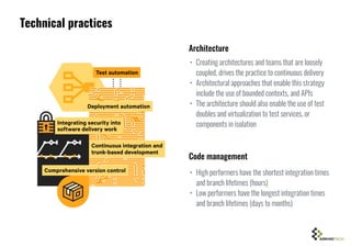 Technical practices
• Creating architectures and teams that are loosely
coupled, drives the practice to continuous delivery
• Architectural approaches that enable this strategy
include the use of bounded contexts, and APIs
• The architecture should also enable the use of test
doubles and virtualization to test services, or
components in isolation
• High performers have the shortest integration times
and branch lifetimes (hours)
• Low performers have the longest integration times
and branch lifetimes (days to months)
Architecture
Code management
 