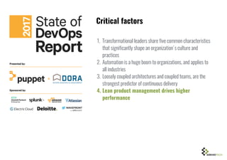 1. Transformational leaders share five common characteristics
that significantly shape an organization's culture and
practices
2. Automation is a huge boom to organizations, and applies to
all industries
3. Loosely coupled architectures and coupled teams, are the
strongest predictor of continuous delivery
4. Lean product management drives higher
performance
Critical factors
 