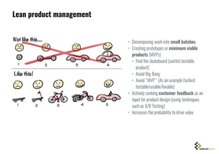 Lean product management
• Decomposing work into small batches
• Creating prototypes or minimum viable
products (MVPs)
• Find the skateboard (eairlist testable
product)
• Avoid Big Bang
• Avoid “MVP” (As an example Earliest
testable/usable/lovable)
• Actively seeking customer feedback as an
input for product design (using techniques
such as A/B Testing)
• Increases the probability to drive value
 