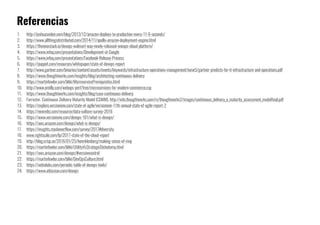 1. http://joshuaseiden.com/blog/2013/12/amazon-deploys-to-production-every-11-6-seconds/
2. http://www.allthingsdistributed.com/2014/11/apollo-amazon-deployment-engine.html
3. https://thenewstack.io/devops-walmart-way-newly-released-oneops-cloud-platform/
4. https://www.infoq.com/presentations/Development-at-Google
5. https://www.infoq.com/presentations/Facebook-Release-Process
6. https://puppet.com/resources/whitepaper/state-of-devops-report
7. http://www.gartner.com/binaries/content/assets/events/keywords/infrastructure-operations-management/iome5/gartner-predicts-for-it-infrastructure-and-operations.pdf
8. https://www.thoughtworks.com/insights/blog/architecting-continuous-delivery
9. https://martinfowler.com/bliki/MicroservicePrerequisites.html
10. http://www.oreilly.com/webops-perf/free/microservices-for-modern-commerce.csp
11. https://www.thoughtworks.com/insights/blog/case-continuous-delivery
12. Forrester. Continuous Delivery Maturity Model (CDMM). http://info.thoughtworks.com/rs/thoughtworks2/images/continuous_delivery_a_maturity_assessment_modelfinal.pdf
13. https://explore.versionone.com/state-of-agile/versionone-11th-annual-state-of-agile-report-2
14. https://newrelic.com/resource/data-culture-survey-2016
15. https://www.versionone.com/devops-101/what-is-devops/
16. https://aws.amazon.com/devops/what-is-devops/
17. https://insights.stackoverflow.com/survey/2017#diversity
18. www.rightscale.com/lp/2017-state-of-the-cloud-report
19. http://blog.crisp.se/2016/01/25/henrikkniberg/making-sense-of-mvp
20. https://martinfowler.com/bliki/UtilityVsStrategicDichotomy.html
21. https://aws.amazon.com/devops/#versioncontrol
22. https://martinfowler.com/bliki/DevOpsCulture.html
23. https://xebialabs.com/periodic-table-of-devops-tools/
24. https://www.atlassian.com/devops
Referencias
 