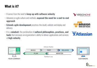 • It comes from the need to keep up with software velocity
• Advances in agile culture and methods, exposed the need for a end-to-end
approach
• Extends agile development practices thru build, validate and deploy and
delivery
• It is a mindset: the combination of cultural philosophies, practices, and
tools that increases an organization’s ability to deliver applications and services
at high velocity
What is it?
 