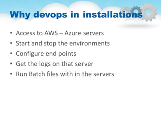 • Access to AWS – Azure servers
• Start and stop the environments
• Configure end points
• Get the logs on that server
• Run Batch files with in the servers