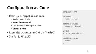 12
Configuration as Code
• Define jobs/pipelines as code
• Avoid point & click
• In version control
• Can live with the application
• Scales better
• Example: .travis.yml (from TravisCI)
• Similar to GitlabCI
language: php
services:
- redis-server
before_script:
- composer install
script:
- ./bin/phpunit -c …
notifications:
slack:
…
 