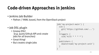 13
Code-driven Approaches in Jenkins
• Jenkins Job Builder
• Python / YAML based, from the OpenStack project
• Job DSL plugin
• Groovy DSL!
(e.g. query Github API and create
jobs for all branches)
• Great thing!
• But creates single jobs
job('my-project-main') {
scm {
git('https://github.com/...')
}
triggers {
scm('H/15 * * * *')
}
publishers {
downstream('my-project-unit')
}
}
 