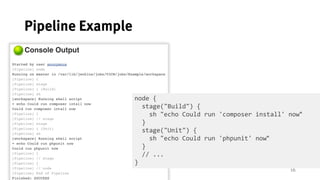 16
Pipeline Example
node {
stage("Build") {
sh "echo Could run 'composer install' now"
}
stage("Unit") {
sh "echo Could run 'phpunit' now"
}
// ...
}
 