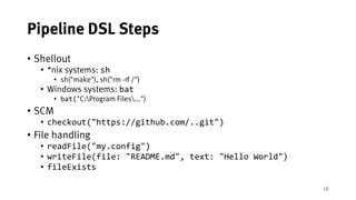 18
Pipeline DSL Steps
• Shellout
• *nix systems: sh
• sh("make"), sh("rm -rf /")
• Windows systems: bat
• bat("C:Program Files...")
• SCM
• checkout("https://github.com/..git")
• File handling
• readFile("my.config")
• writeFile(file: "README.md", text: "Hello World")
• fileExists
 