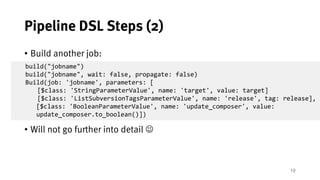 19
Pipeline DSL Steps (2)
• Build another job:
• Will not go further into detail J
build("jobname")
build("jobname", wait: false, propagate: false)
Build(job: 'jobname', parameters: [
[$class: 'StringParameterValue', name: 'target', value: target]
[$class: 'ListSubversionTagsParameterValue', name: 'release', tag: release],
[$class: 'BooleanParameterValue', name: 'update_composer', value:
update_composer.to_boolean()])
 