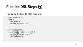 20
Pipeline DSL Steps (3)
• Copy workspace to next executor
• Will not go further into detail J
stage("build") {
node {
sh("make")
stash("my-workspace")
}
}
stage("release") {
node('magic-release-tool') {
unstash("my-workspace")
sh("release")
}
}
 