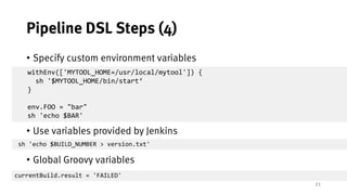 21
Pipeline DSL Steps (4)
• Specify custom environment variables
• Use variables provided by Jenkins
• Global Groovy variables
withEnv(['MYTOOL_HOME=/usr/local/mytool']) {
sh '$MYTOOL_HOME/bin/start‘
}
env.FOO = "bar"
sh 'echo $BAR'
sh 'echo $BUILD_NUMBER > version.txt'
currentBuild.result = 'FAILED'
 