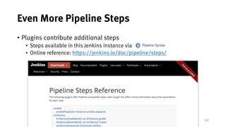 22
Even More Pipeline Steps
• Plugins contribute additional steps
• Steps available in this Jenkins instance via
• Online reference: https://jenkins.io/doc/pipeline/steps/
 